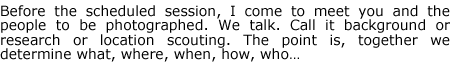 Before the scheduled session, I come to meet you and the people to be photographed. We talk. Call it background or research or location scouting. The point is, together we determine what, where, when, how, who...