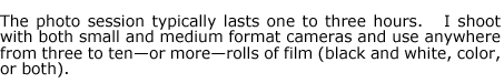 The photo session typically lasts one to three hours.   I shoot with both small and medium format cameras and use anywhere from three to ten-or more-rolls of film (black and white, color, or both).