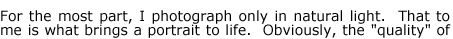 For the most part, I photograph only in natural light.  That to me is what brings a portrait to life.  Obviously, the "quality" of