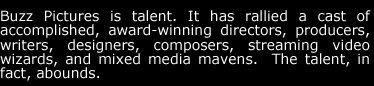 Buzz Pictures is talent.  It has rallied a cast of accomplished, award-winning directors, producers, writers, designers, composers, streaming video wizards, and mixed media mavens.  The talent, in fact, abounds.