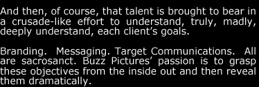 And then, of course, that talent is brought to bear in a crusade-like effort to understand, truly, madly, deeply understand, each client's goals.