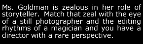 Ms. Goldman is zealous in her role of storyteller.  Match that zeal with the eye of a still photographer and the editing rhythms of a magician and you have a director with a rare perspective.